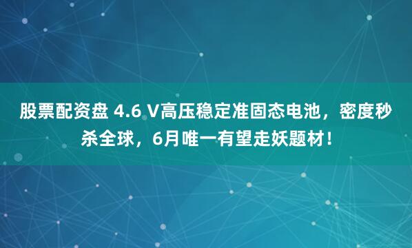 股票配资盘 4.6 V高压稳定准固态电池，密度秒杀全球，6月唯一有望走妖题材！