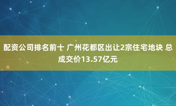 配资公司排名前十 广州花都区出让2宗住宅地块 总成交价13.57亿元