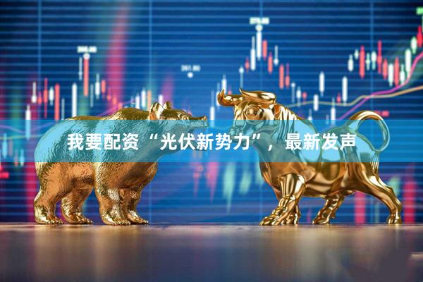 我要配资 “光伏新势力”，最新发声
