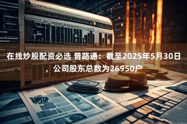 在线炒股配资必选 普路通：截至2025年5月30日，公司股东总数为26950户