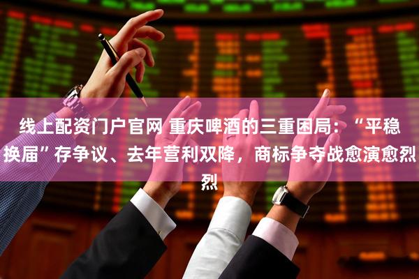 线上配资门户官网 重庆啤酒的三重困局：“平稳换届”存争议、去年营利双降，商标争夺战愈演愈烈