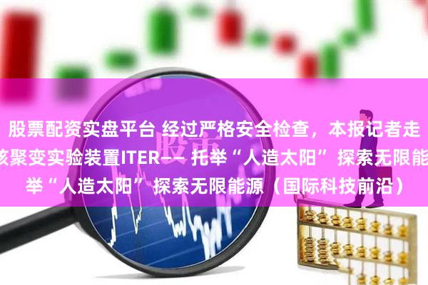 股票配资实盘平台 经过严格安全检查，本报记者走进全球规模最大的核聚变实验装置ITER—— 托举“人造太阳” 探索无限能源（国际科技前沿）
