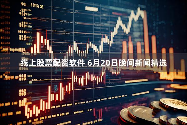 线上股票配资软件 6月20日晚间新闻精选