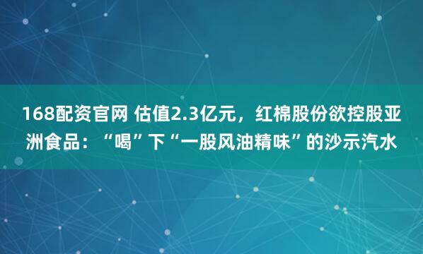 168配资官网 估值2.3亿元，红棉股份欲控股亚洲食品：“喝”下“一股风油精味”的沙示汽水