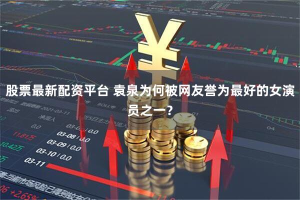 股票最新配资平台 袁泉为何被网友誉为最好的女演员之一？