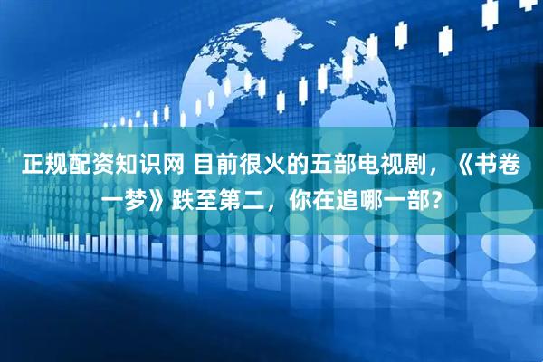 正规配资知识网 目前很火的五部电视剧，《书卷一梦》跌至第二，你在追哪一部？