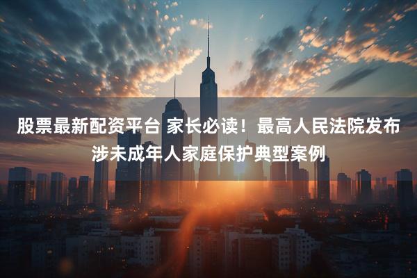 股票最新配资平台 家长必读！最高人民法院发布涉未成年人家庭保护典型案例
