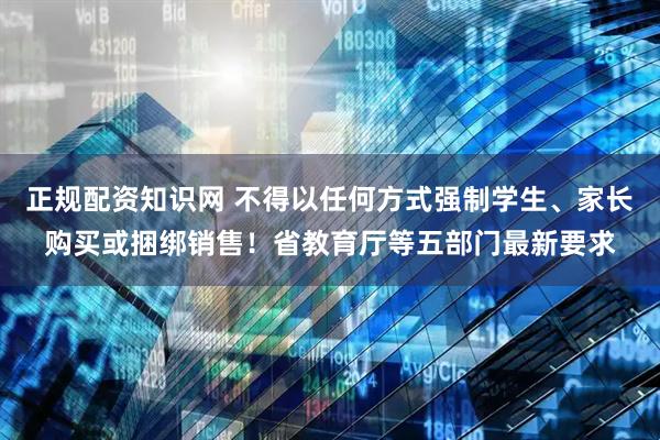 正规配资知识网 不得以任何方式强制学生、家长购买或捆绑销售！省教育厅等五部门最新要求
