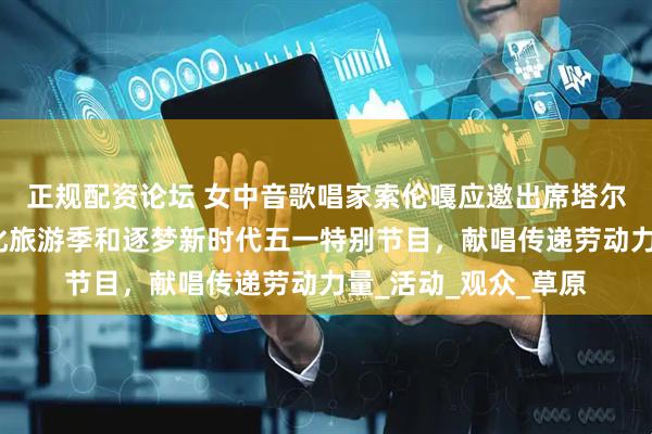 正规配资论坛 女中音歌唱家索伦嘎应邀出席塔尔湖镇第四届梨花文化旅游季和逐梦新时代五一特别节目，献唱传递劳动力量_活动_观众_草原