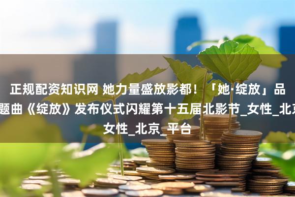正规配资知识网 她力量盛放影都！「她·绽放」品牌暨主题曲《绽放》发布仪式闪耀第十五届北影节_女性_北京_平台