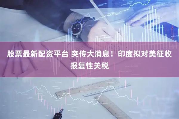 股票最新配资平台 突传大消息！印度拟对美征收报复性关税