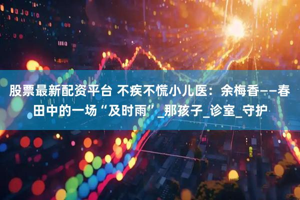 股票最新配资平台 不疾不慌小儿医：余梅香——春田中的一场“及时雨”_那孩子_诊室_守护