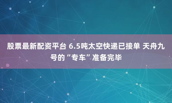 股票最新配资平台 6.5吨太空快递已接单 天舟九号的“专车”准备完毕