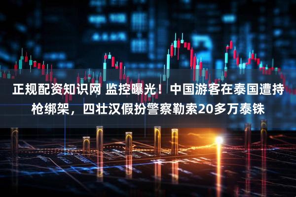 正规配资知识网 监控曝光！中国游客在泰国遭持枪绑架，四壮汉假扮警察勒索20多万泰铢