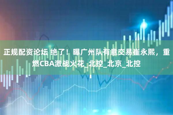 正规配资论坛 绝了！曝广州队有意交易崔永熙，重燃CBA激战火花_北控_北京_北控
