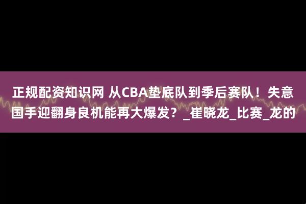 正规配资知识网 从CBA垫底队到季后赛队！失意国手迎翻身良机能再大爆发？_崔晓龙_比赛_龙的