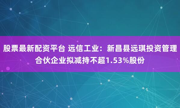 股票最新配资平台 远信工业：新昌县远琪投资管理合伙企业拟减持不超1.53%股份