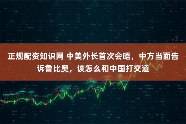正规配资知识网 中美外长首次会晤，中方当面告诉鲁比奥，该怎么和中国打交道