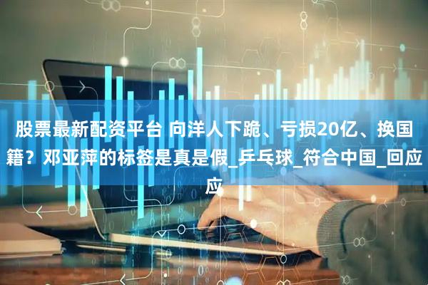 股票最新配资平台 向洋人下跪、亏损20亿、换国籍？邓亚萍的标签是真是假_乒乓球_符合中国_回应
