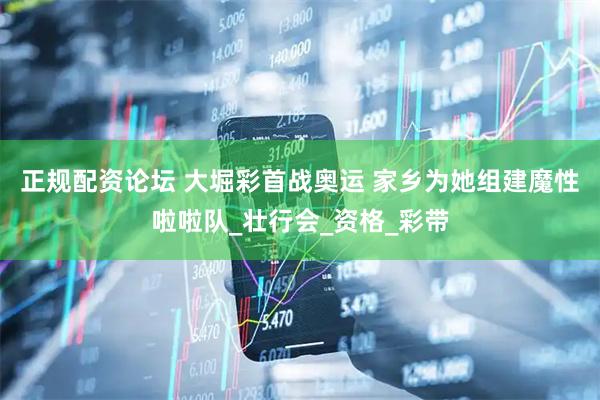 正规配资论坛 大堀彩首战奥运 家乡为她组建魔性啦啦队_壮行会_资格_彩带