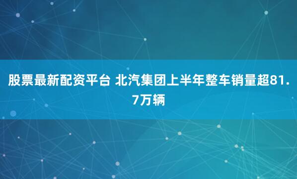 股票最新配资平台 北汽集团上半年整车销量超81.7万辆
