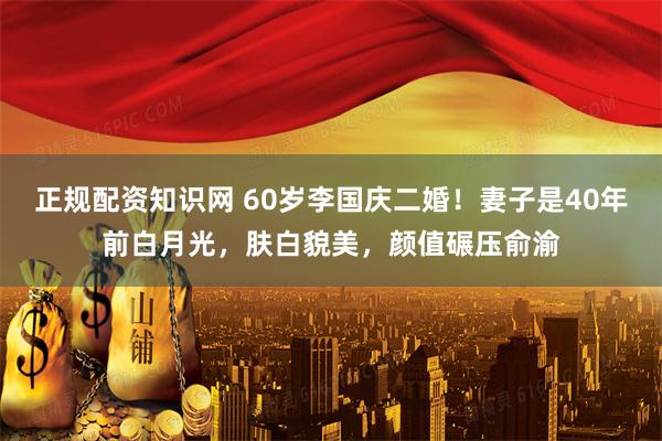 正规配资知识网 60岁李国庆二婚！妻子是40年前白月光，肤白貌美，颜值碾压俞渝