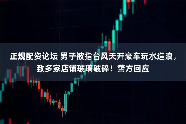 正规配资论坛 男子被指台风天开豪车玩水造浪，致多家店铺玻璃破碎！警方回应