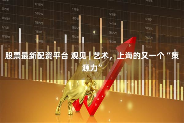股票最新配资平台 观见 | 艺术,上海的又一个“策源力”