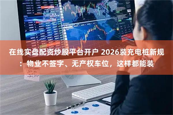 在线实盘配资炒股平台开户 2026装充电桩新规:物业不签字、无产权车位,这样都能装