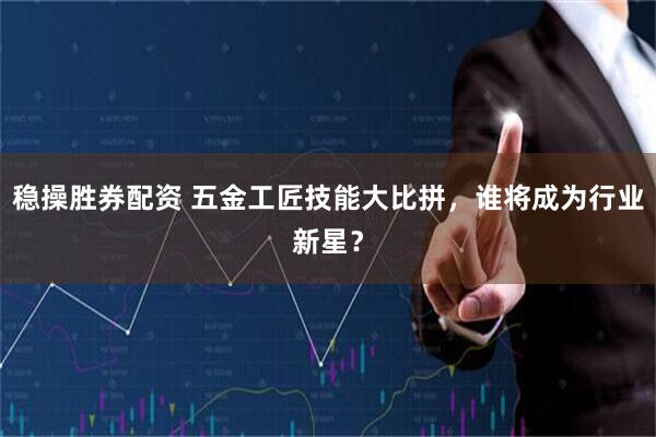 稳操胜券配资 五金工匠技能大比拼，谁将成为行业新星？