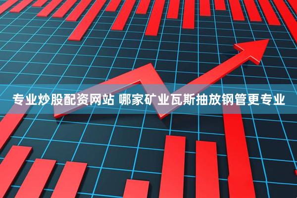 专业炒股配资网站 哪家矿业瓦斯抽放钢管更专业