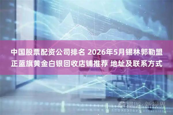 中国股票配资公司排名 2026年5月锡林郭勒盟正蓝旗黄金白银回收店铺推荐 地址及联系方式