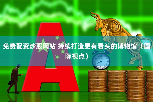 免费配资炒股网站 持续打造更有看头的博物馆(国际视点)