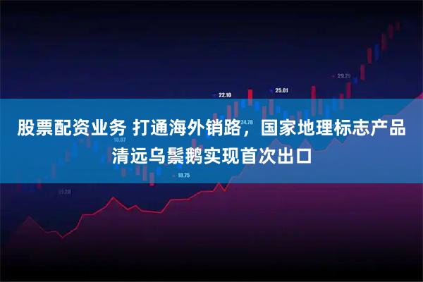 股票配资业务 打通海外销路,国家地理标志产品清远乌鬃鹅实现首次出口