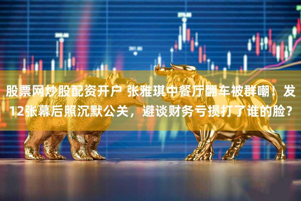 股票网炒股配资开户 张雅琪中餐厅翻车被群嘲！发12张幕后照沉默公关，避谈财务亏损打了谁的脸？