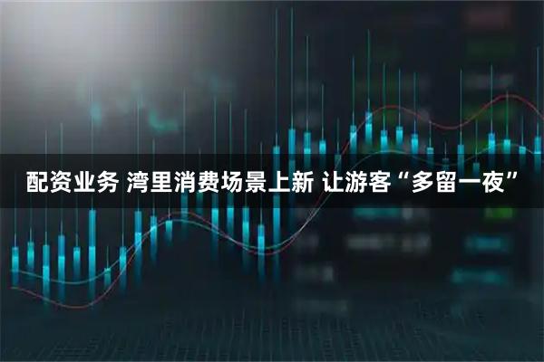 配资业务 湾里消费场景上新 让游客“多留一夜”