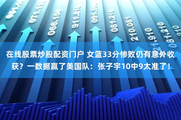 在线股票炒股配资门户 女篮33分惨败仍有意外收获?一数据赢了美国队:张子宇10中9太准了!
